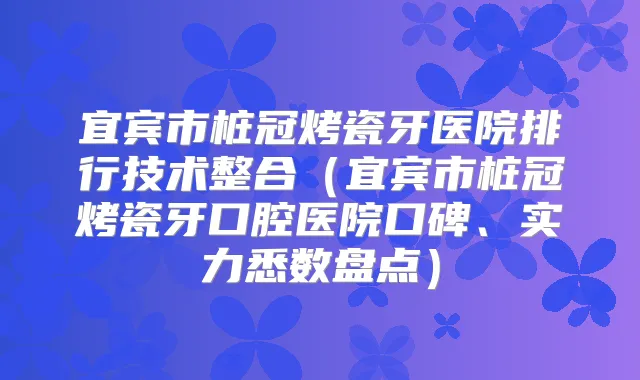 宜宾市桩冠烤瓷牙医院排行技术整合（宜宾市桩冠烤瓷牙口腔医院口碑、实力悉数盘点）