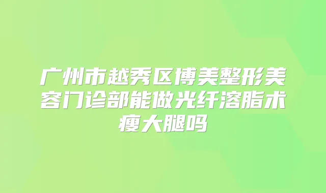 广州市越秀区博美整形美容门诊部能做光纤溶脂术瘦大腿吗