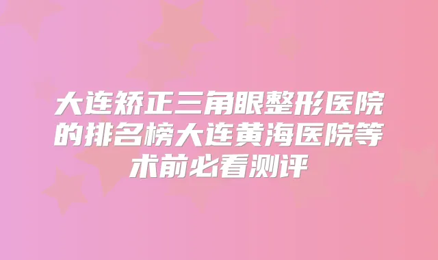 大连矫正三角眼整形医院的排名榜大连黄海医院等术前必看测评