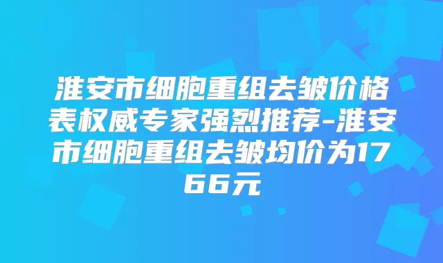 淮安市细胞重组去皱价格表专家强烈推荐-淮安市细胞重组去皱均价为1766元