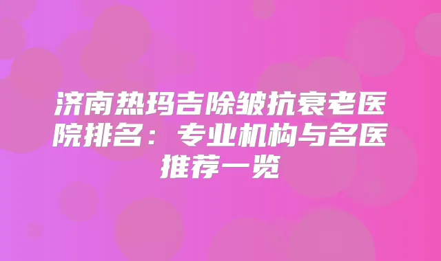 济南热玛吉除皱抗衰老医院排名：专业机构与名医推荐一览