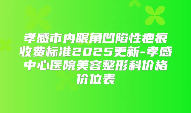 孝感市内眼角凹陷性疤痕收费标准2025更新-孝感中心医院美容整形科价格价位表