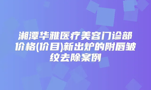 湘潭华雅医疗美容门诊部价格(价目)新出炉的附唇皱纹去除案例