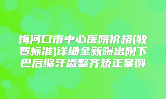 梅河口市中心医院价格(收费标准)详细全新曝出附下巴后缩牙齿整齐矫正案例