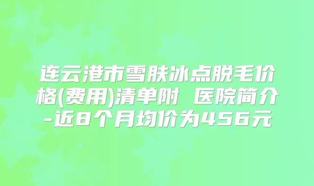 连云港市雪肤冰点脱毛价格(费用)清单附 医院简介-近8个月均价为456元