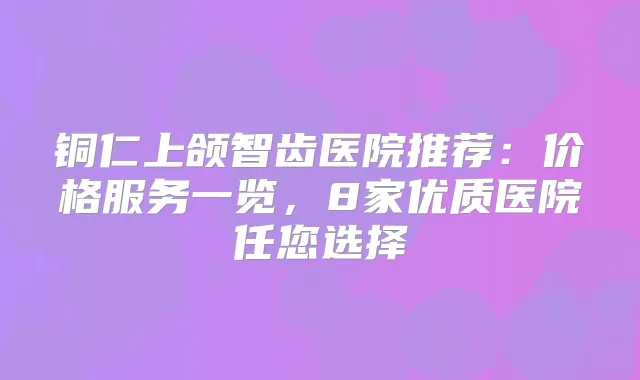 铜仁上颌智齿医院推荐：价格服务一览，8家优质医院任您选择
