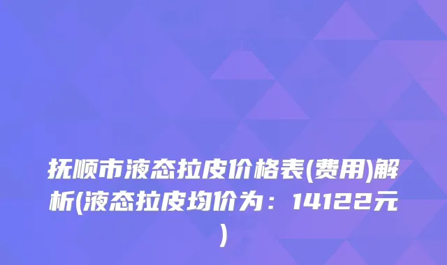 抚顺市液态拉皮价格表(费用)解析(液态拉皮均价为：14122元)