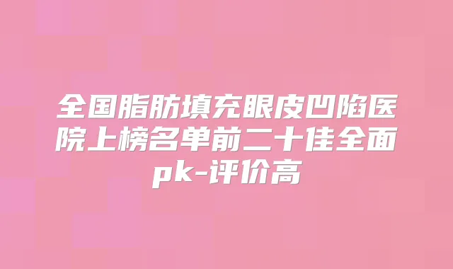 全国脂肪填充眼皮凹陷医院上榜名单前二十佳全面pk-评价高