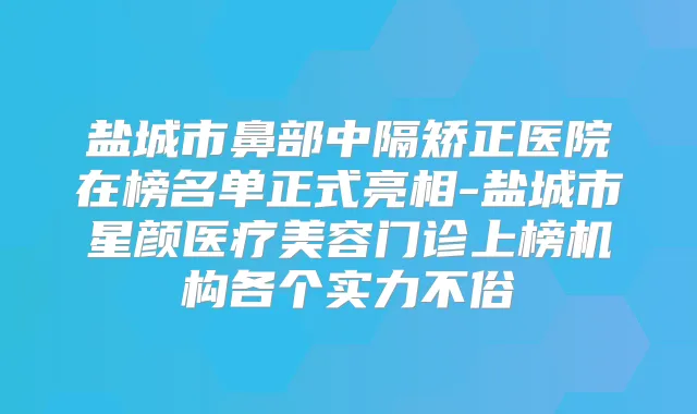 盐城市鼻部中隔矫正医院在榜名单正式亮相-盐城市星颜医疗美容门诊上榜机构各个实力不俗