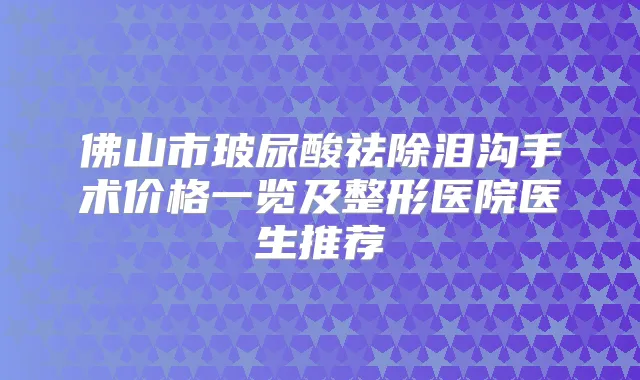 佛山市玻尿酸祛除泪沟手术价格一览及整形医院医生推荐