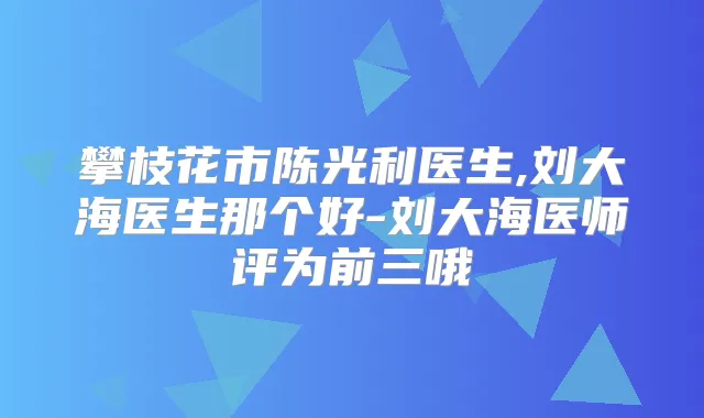 攀枝花市陈光利医生,刘大海医生那个好-刘大海医师评为前三哦