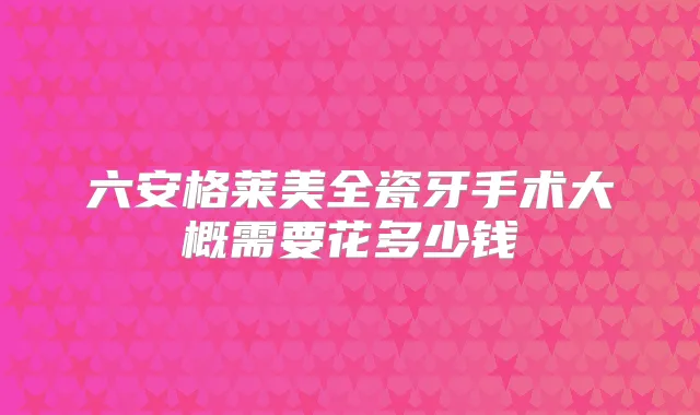 六安格莱美全瓷牙手术大概需要花多少钱