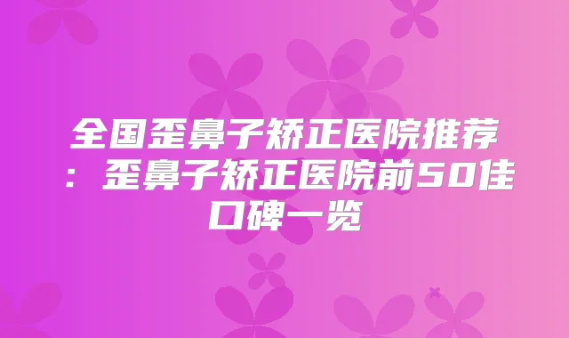 全国歪鼻子矫正医院推荐：歪鼻子矫正医院前50佳口碑一览