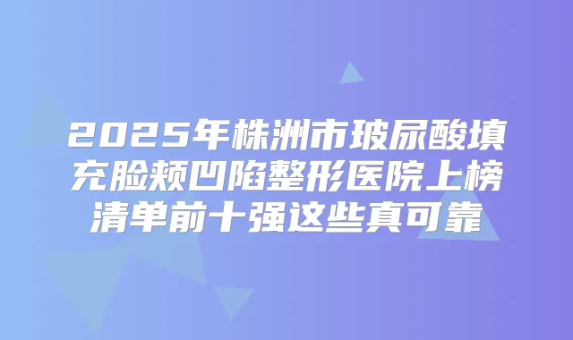 2025年株洲市玻尿酸填充脸颊凹陷整形医院上榜清单前十强这些真可靠