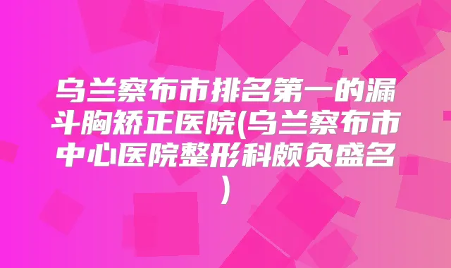 乌兰察布市的漏斗胸矫正医院(乌兰察布市中心医院整形科颇负盛名)