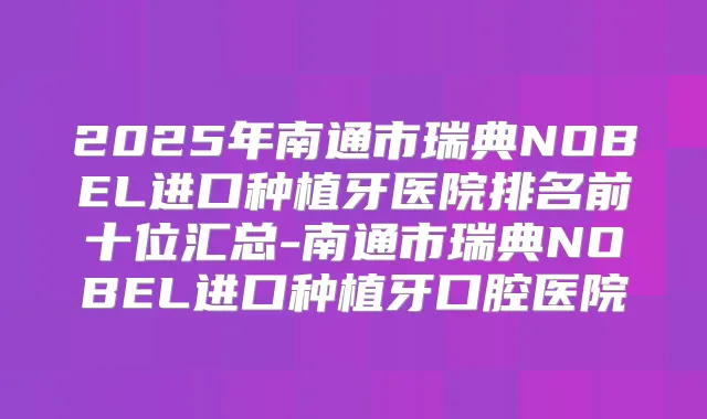 2025年南通市瑞典NOBEL进口种植牙医院排名前十位汇总-南通市瑞典NOBEL进口种植牙口腔医院