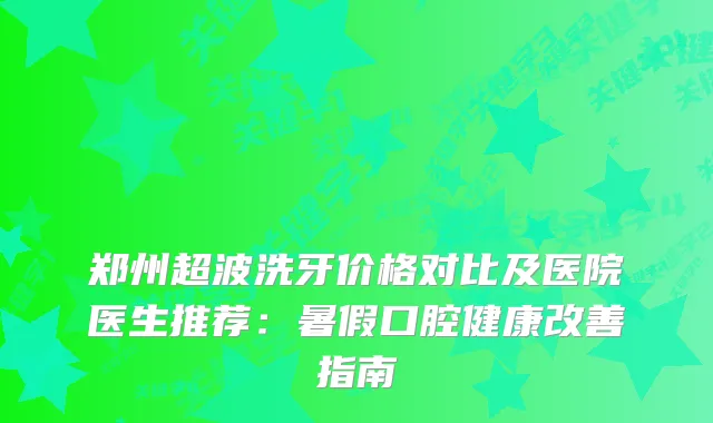 郑州超波洗牙价格对比及医院医生推荐：暑假口腔健康指南