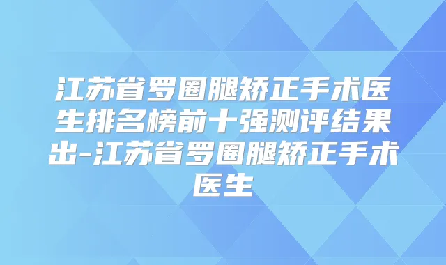 江苏省罗圈腿矫正手术医生排名榜前十强测评结果出-江苏省罗圈腿矫正手术医生