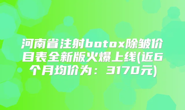 河南省注射除皱价目表全新版火爆上线(近6个月均价为：3170元)