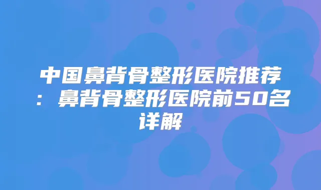 中国鼻背骨整形医院推荐：鼻背骨整形医院前50名详解