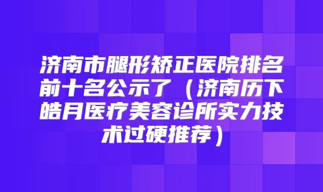 济南市腿形矫正医院排名前十名公示了（济南历下皓月医疗美容诊所实力技术过硬推荐）