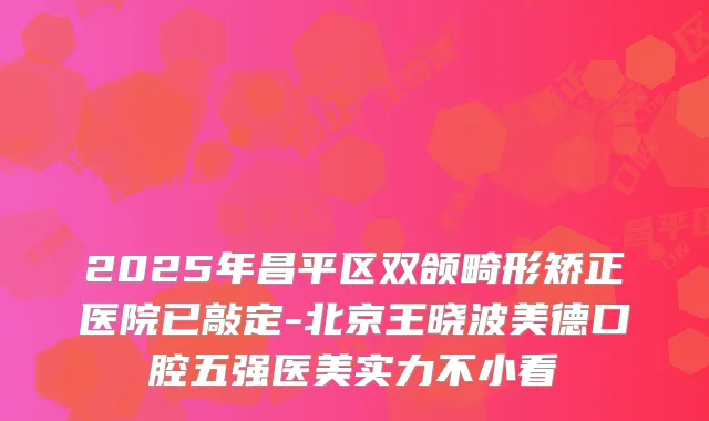 2025年昌平区双颌畸形矫正医院已敲定-北京王晓波美德口腔五强医美实力不小看