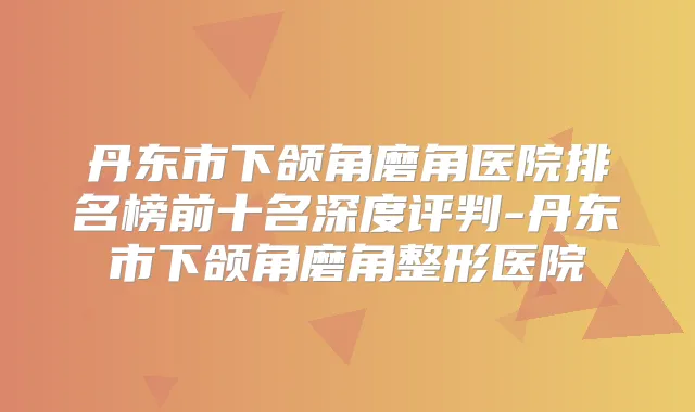 丹东市下颌角磨角医院排名榜前十名深度评判-丹东市下颌角磨角整形医院