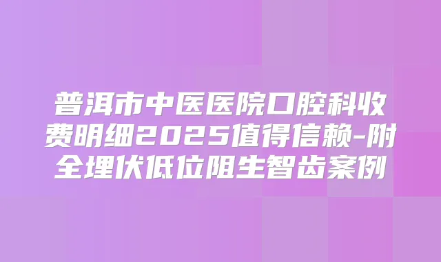 普洱市中医医院口腔科收费明细2025值得信赖-附全埋伏低位阻生智齿案例