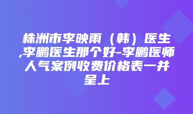 株洲市李映雨(韩)医生,医生那个好-医师人气案例收费价格表一并呈上