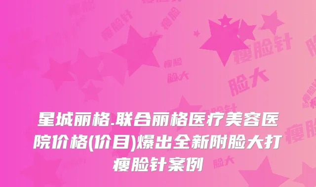 星城丽格.联合丽格医疗美容医院价格(价目)爆出全新附脸大打瘦脸针案例