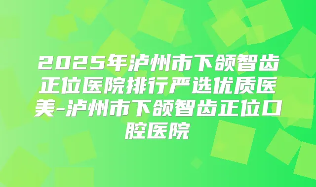 2025年泸州市下颌智齿正位医院排行严选优质医美-泸州市下颌智齿正位口腔医院