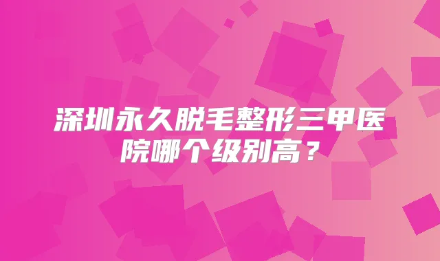 深圳永久脱毛整形三甲医院哪个级别高?