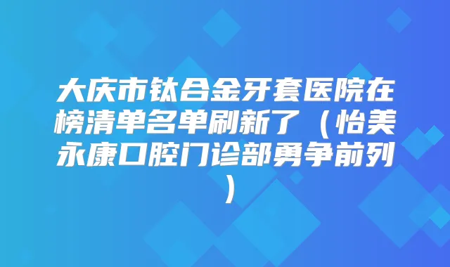 大庆市钛合金牙套医院在榜清单名单刷新了（怡美永康口腔门诊部勇争前列）