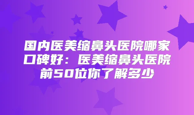 国内医美缩鼻头医院哪家口碑好:医美缩鼻头医院前50位你了解多少