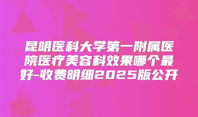 昆明医科大学第一附属医院医疗美容科效果哪个好-收费明细2025版公开