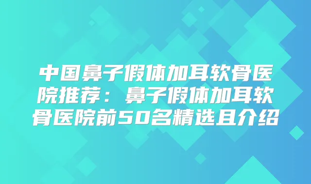 中国鼻子假体加耳软骨医院推荐:鼻子假体加耳软骨医院前50名精选且介绍