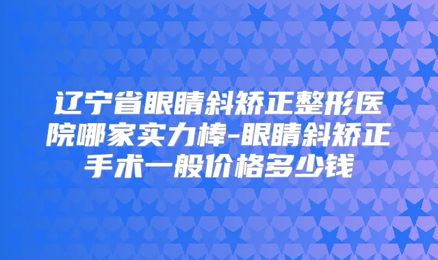 辽宁省眼睛斜矫正整形医院哪家实力棒-眼睛斜矫正手术一般价格多少钱