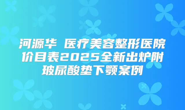 河源华媄医疗美容整形医院价目表2025全新出炉附玻尿酸垫下颚案例