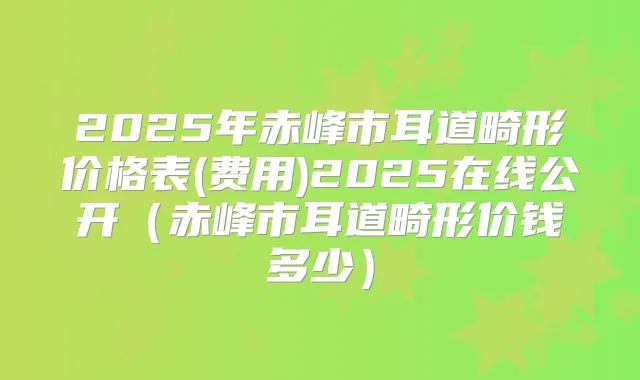 2025年赤峰市耳道畸形价格表(费用)2025在线公开(赤峰市耳道畸形价钱多少)