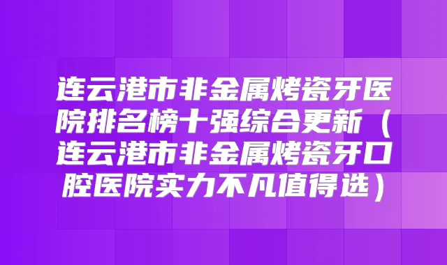 连云港市非金属烤瓷牙医院排名榜十强综合更新（连云港市非金属烤瓷牙口腔医院实力不凡值得选）