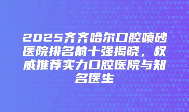 2025齐齐哈尔口腔喷砂医院排名前十强揭晓,推荐实力口腔医院与知名医生