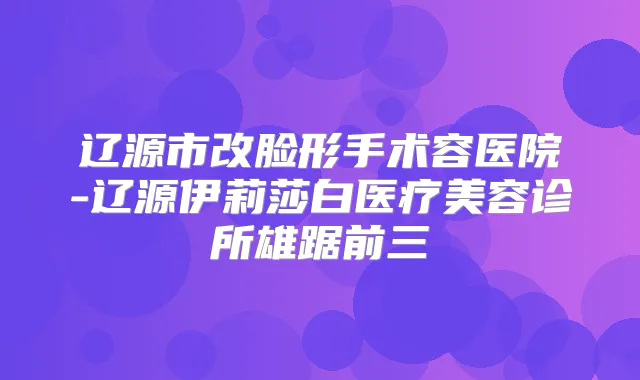辽源市改脸形手术容医院-辽源伊莉莎白医疗美容诊所雄踞前三