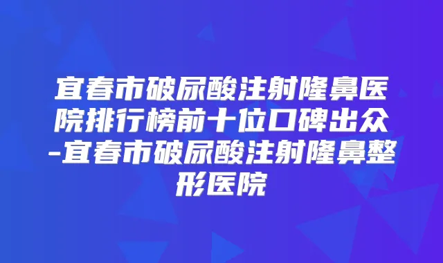 宜春市破尿酸注射隆鼻医院排行榜前十位口碑出众-宜春市破尿酸注射隆鼻整形医院