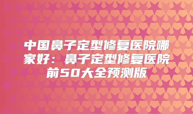 中国鼻子定型修复医院哪家好：鼻子定型修复医院前50大全预测版