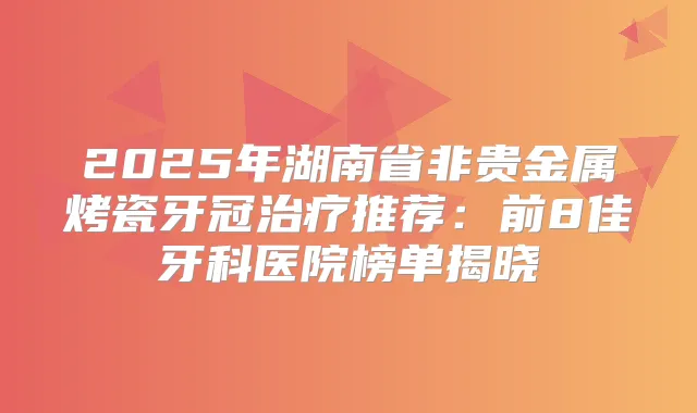 2025年湖南省非贵金属烤瓷牙冠推荐:前8佳牙科医院榜单揭晓