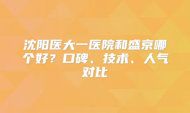 沈阳医大一医院和盛京哪个好？口碑、技术、人气对比