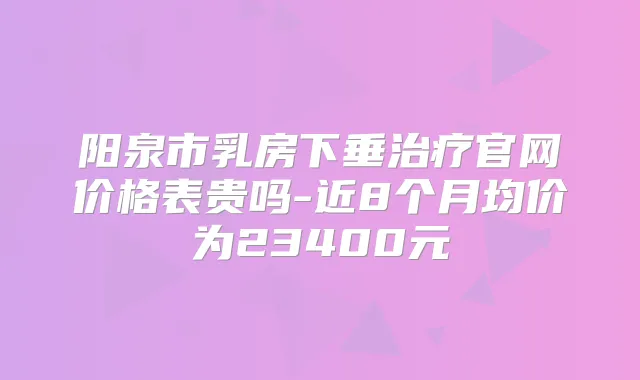 阳泉市乳房下垂官网价格表贵吗-近8个月均价为23400元
