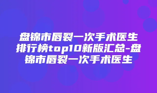 盘锦市唇裂一次手术医生排行榜top10新版汇总-盘锦市唇裂一次手术医生