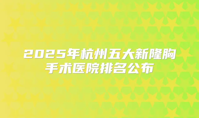 2025年杭州五大新隆胸手术医院排名公布