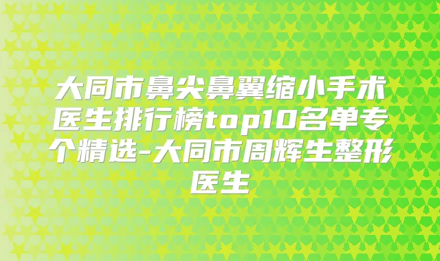 大同市鼻尖鼻翼缩小手术医生排行榜top10名单专个精选-大同市周辉生整形医生